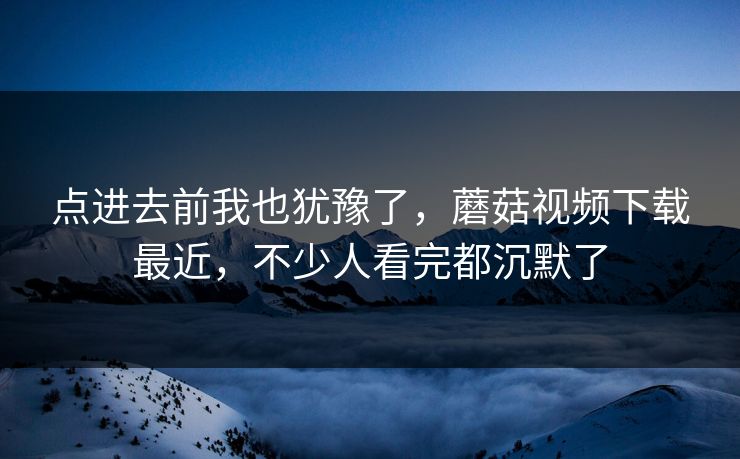 点进去前我也犹豫了，蘑菇视频下载最近，不少人看完都沉默了