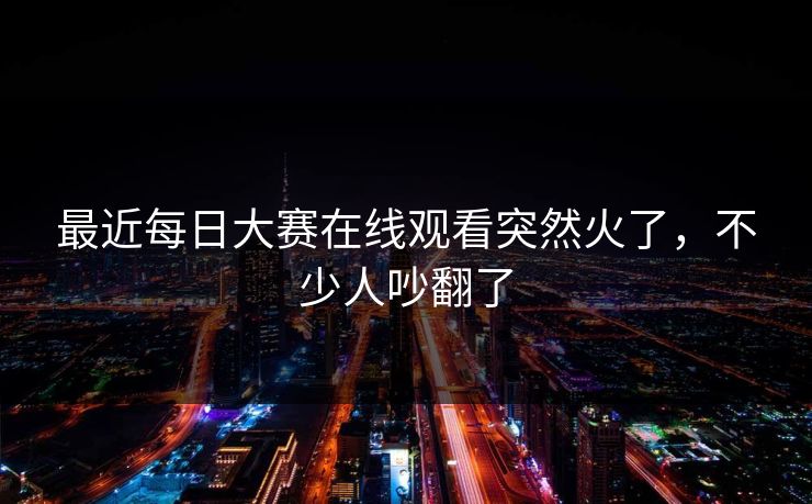 最近每日大赛在线观看突然火了，不少人吵翻了