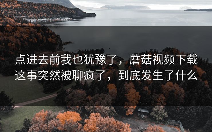 点进去前我也犹豫了，蘑菇视频下载这事突然被聊疯了，到底发生了什么