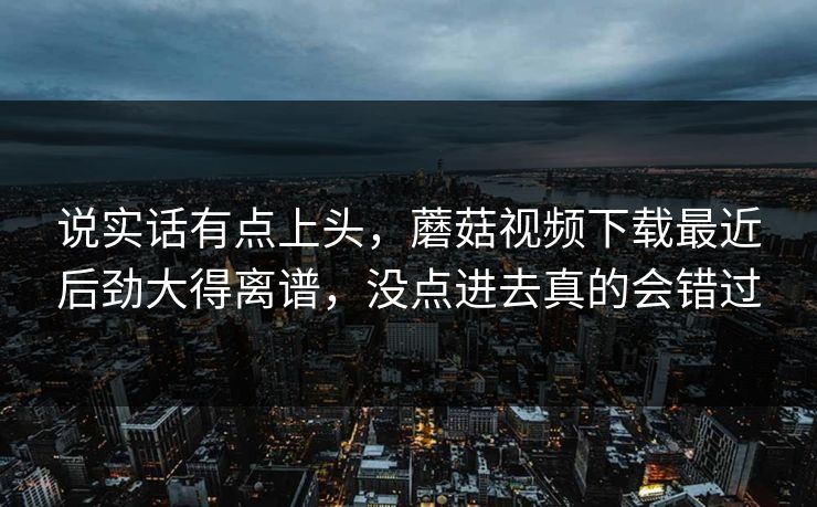 说实话有点上头，蘑菇视频下载最近后劲大得离谱，没点进去真的会错过