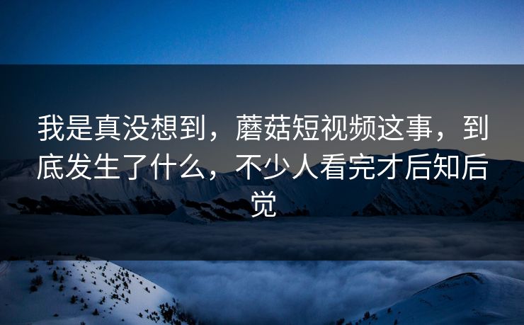 我是真没想到，蘑菇短视频这事，到底发生了什么，不少人看完才后知后觉