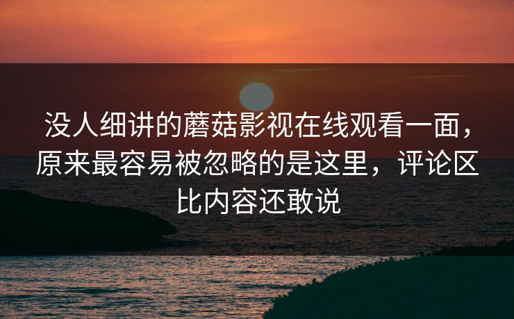 没人细讲的蘑菇影视在线观看一面，原来最容易被忽略的是这里，评论区比内容还敢说