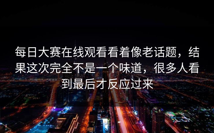 每日大赛在线观看看着像老话题，结果这次完全不是一个味道，很多人看到最后才反应过来