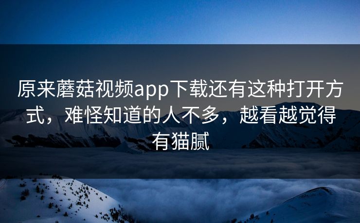 原来蘑菇视频app下载还有这种打开方式，难怪知道的人不多，越看越觉得有猫腻