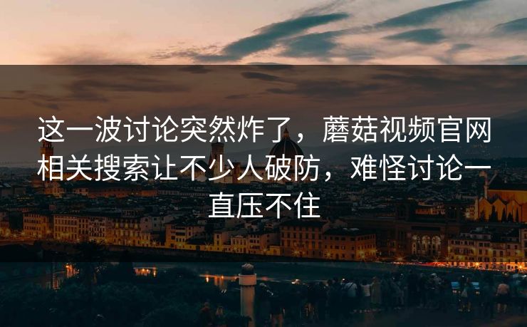 这一波讨论突然炸了,蘑菇视频官网相关搜索让不少人破防,难怪讨论一直压不住 这一波讨论突然炸了,蘑菇视频官网相关搜索让不少人破防,难怪讨论一直压不住