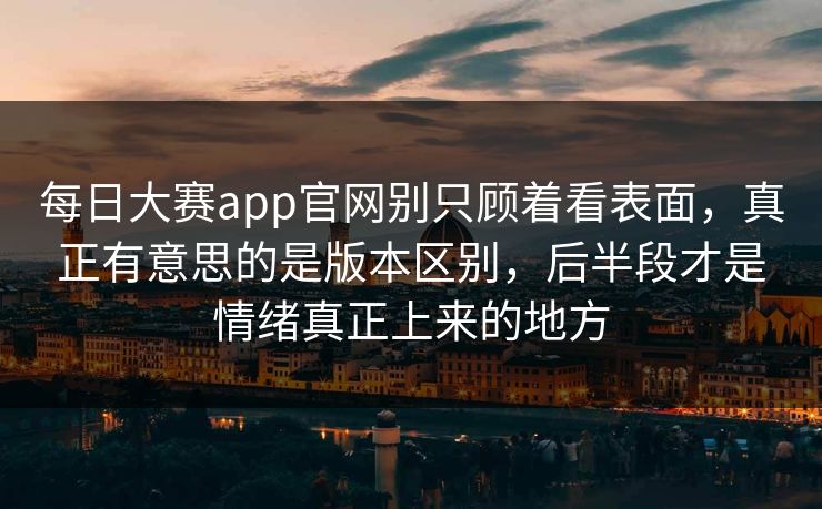 每日大赛app官网别只顾着看表面，真正有意思的是版本区别，后半段才是情绪真正上来的地方