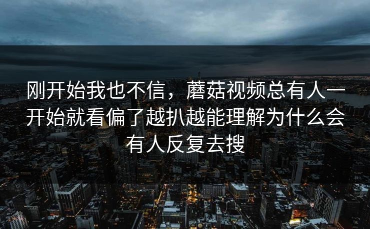 刚开始我也不信，蘑菇视频总有人一开始就看偏了越扒越能理解为什么会有人反复去搜
