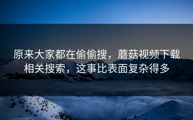 原来大家都在偷偷搜，蘑菇视频下载相关搜索，这事比表面复杂得多