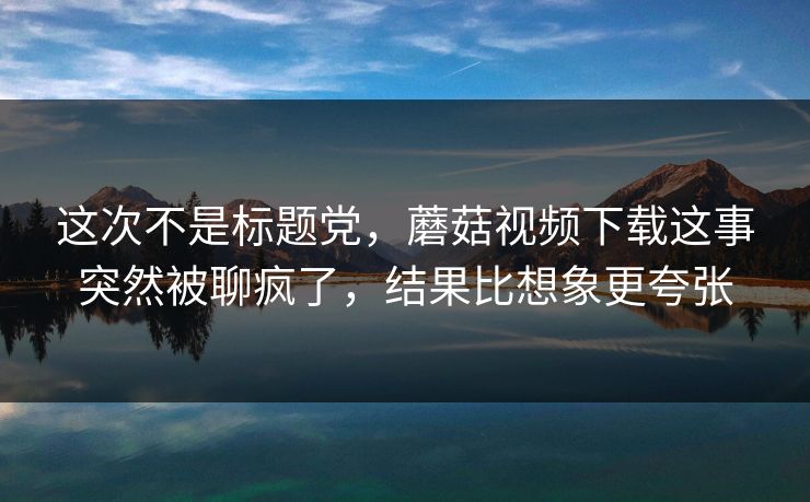 这次不是标题党,蘑菇视频下载这事突然被聊疯了,结果比想象更夸张 这次不是标题党,蘑菇视频下载这事突然被聊疯了,结果比想象更夸张