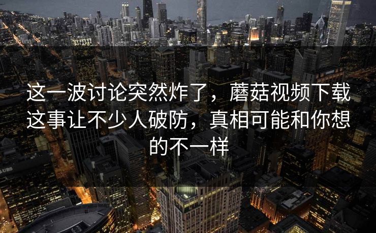 这一波讨论突然炸了，蘑菇视频下载这事让不少人破防，真相可能和你想的不一样