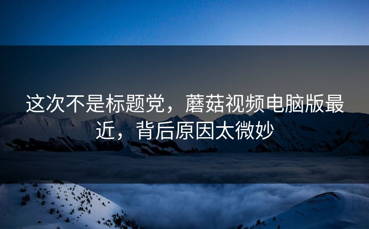 这次不是标题党，蘑菇视频电脑版最近，背后原因太微妙