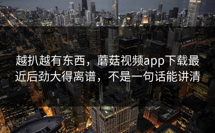 越扒越有东西，蘑菇视频app下载最近后劲大得离谱，不是一句话能讲清