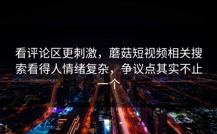 看评论区更刺激，蘑菇短视频相关搜索看得人情绪复杂，争议点其实不止一个
