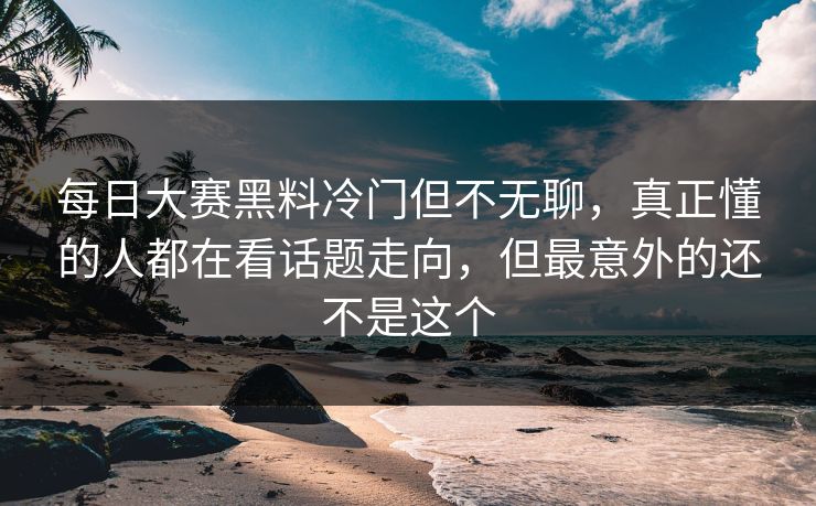 每日大赛黑料冷门但不无聊，真正懂的人都在看话题走向，但最意外的还不是这个
