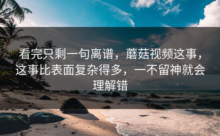 看完只剩一句离谱，蘑菇视频这事，这事比表面复杂得多，一不留神就会理解错