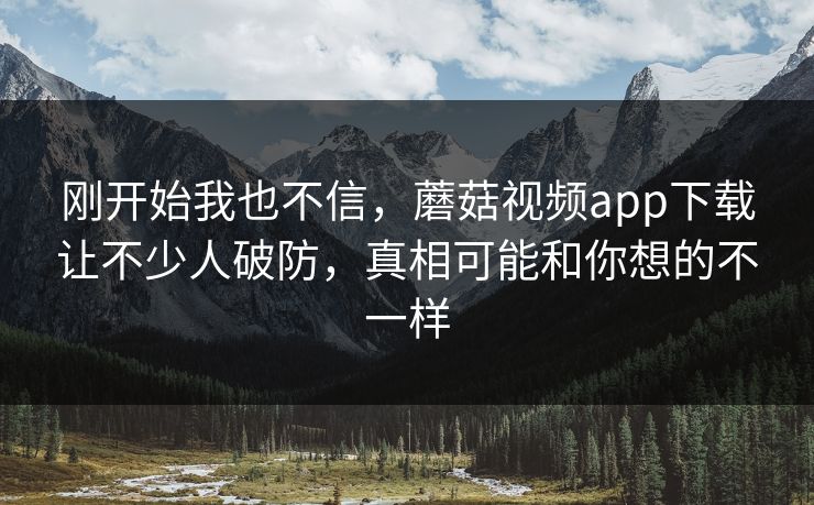 刚开始我也不信，蘑菇视频app下载让不少人破防，真相可能和你想的不一样