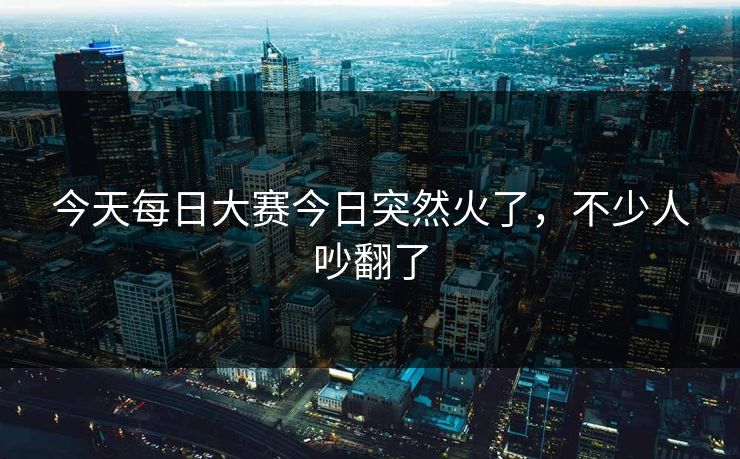 今天每日大赛今日突然火了，不少人吵翻了
