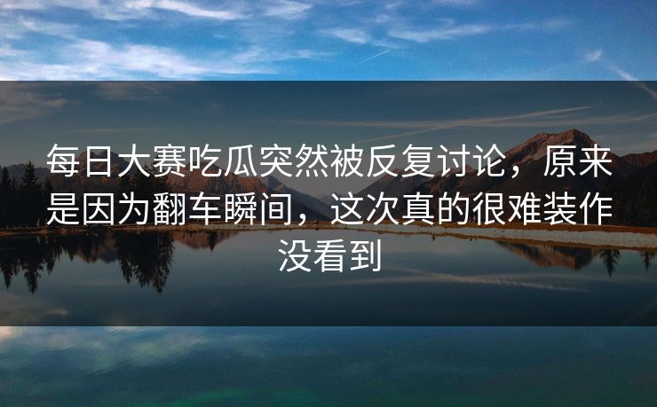 每日大赛吃瓜突然被反复讨论,原来是因为翻车瞬间,这次真的很难装作没看到 每日大赛吃瓜突然被反复讨论,原来是因为翻车瞬间,这次真的很难装作没看到