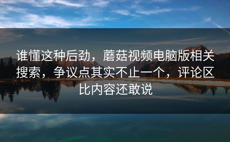 谁懂这种后劲，蘑菇视频电脑版相关搜索，争议点其实不止一个，评论区比内容还敢说