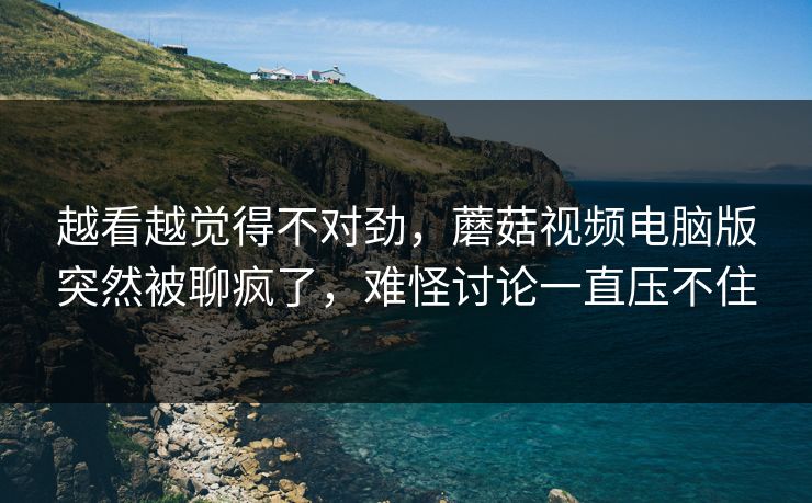 越看越觉得不对劲，蘑菇视频电脑版突然被聊疯了，难怪讨论一直压不住