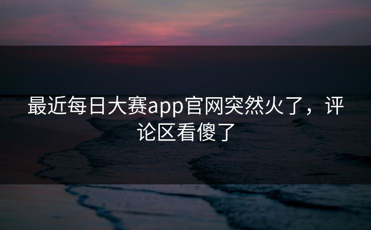 最近每日大赛app官网突然火了，评论区看傻了