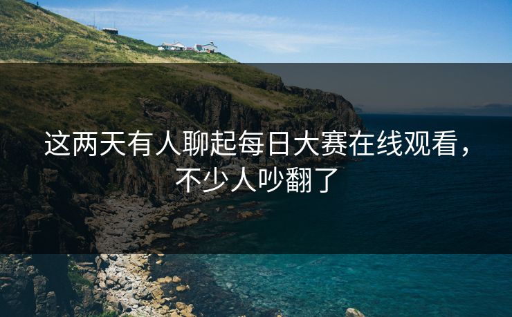 这两天有人聊起每日大赛在线观看，不少人吵翻了