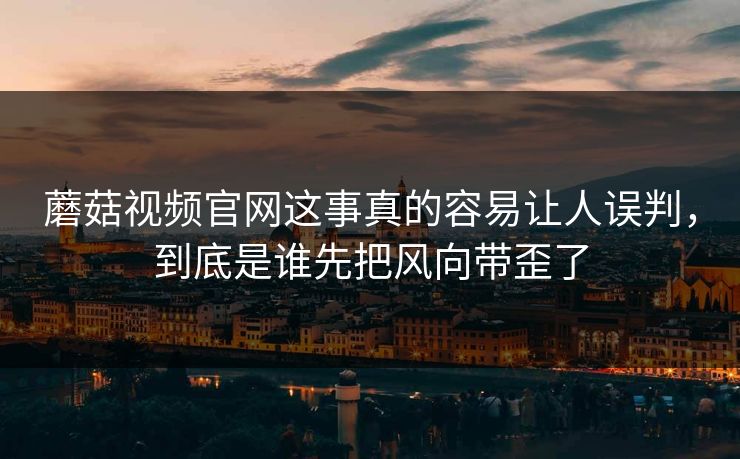 蘑菇视频官网这事真的容易让人误判，到底是谁先把风向带歪了