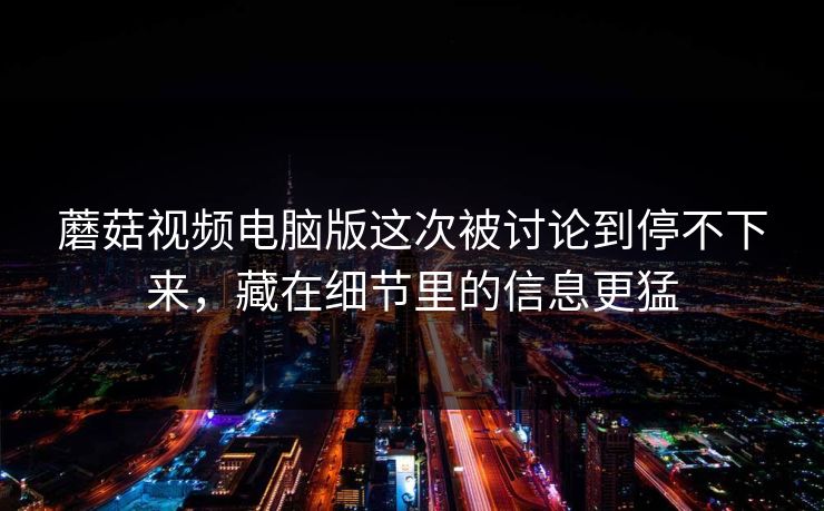 蘑菇视频电脑版这次被讨论到停不下来，藏在细节里的信息更猛
