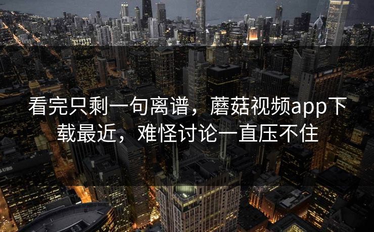 看完只剩一句离谱，蘑菇视频app下载最近，难怪讨论一直压不住