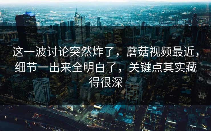 这一波讨论突然炸了,蘑菇视频最近,细节一出来全明白了,关键点其实藏得很深 这一波讨论突然炸了,蘑菇视频最近,细节一出来全明白了,关键点其实藏得很深