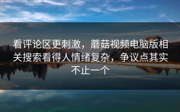 看评论区更刺激，蘑菇视频电脑版相关搜索看得人情绪复杂，争议点其实不止一个