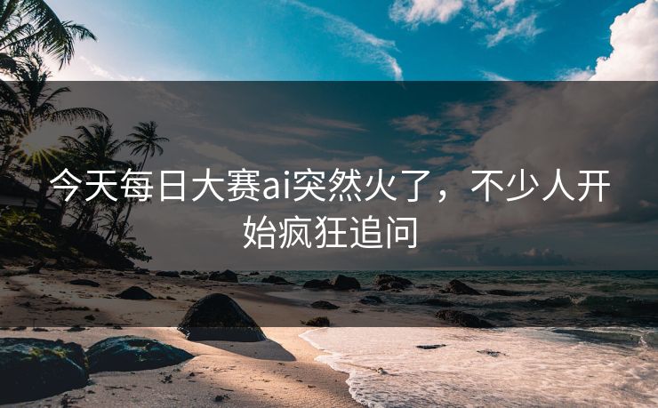 今天每日大赛ai突然火了，不少人开始疯狂追问