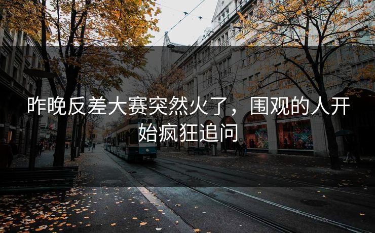 昨晚反差大赛突然火了，围观的人开始疯狂追问
