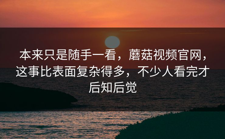 本来只是随手一看，蘑菇视频官网，这事比表面复杂得多，不少人看完才后知后觉