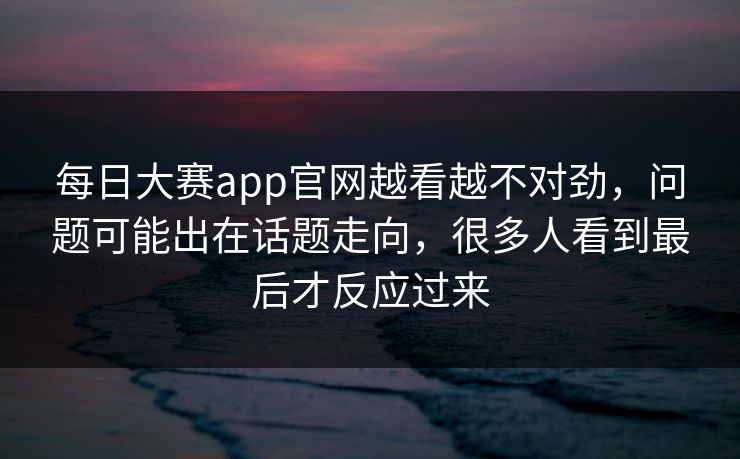 每日大赛app官网越看越不对劲，问题可能出在话题走向，很多人看到最后才反应过来