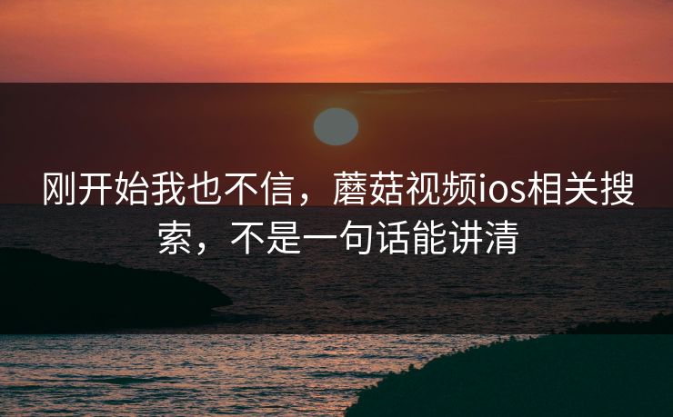 刚开始我也不信，蘑菇视频ios相关搜索，不是一句话能讲清