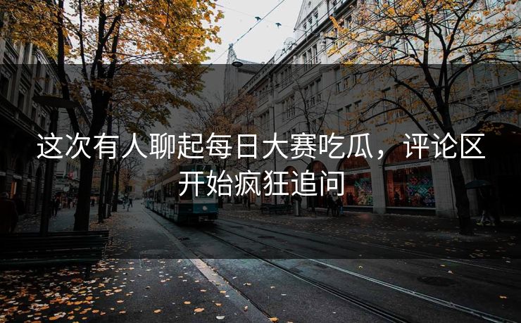 这次有人聊起每日大赛吃瓜，评论区开始疯狂追问