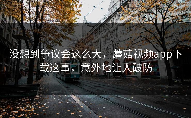 没想到争议会这么大，蘑菇视频app下载这事，意外地让人破防