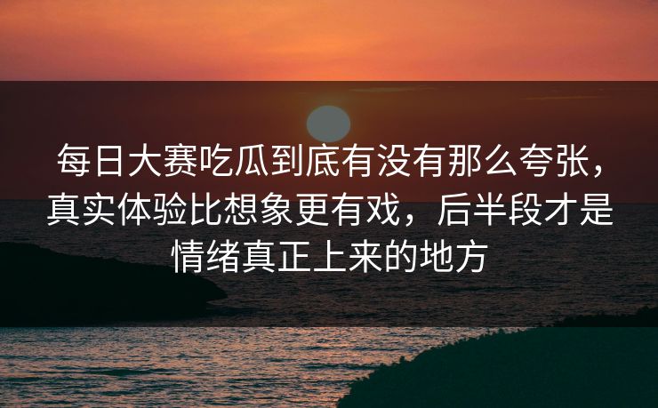 每日大赛吃瓜到底有没有那么夸张，真实体验比想象更有戏，后半段才是情绪真正上来的地方