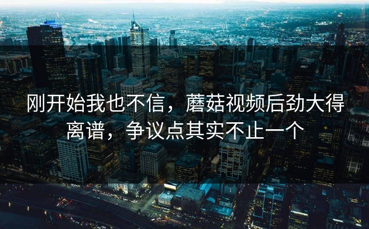 刚开始我也不信，蘑菇视频后劲大得离谱，争议点其实不止一个