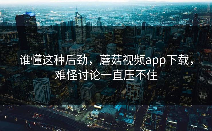 谁懂这种后劲，蘑菇视频app下载，难怪讨论一直压不住
