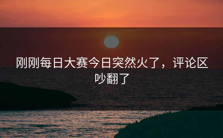 刚刚每日大赛今日突然火了，评论区吵翻了