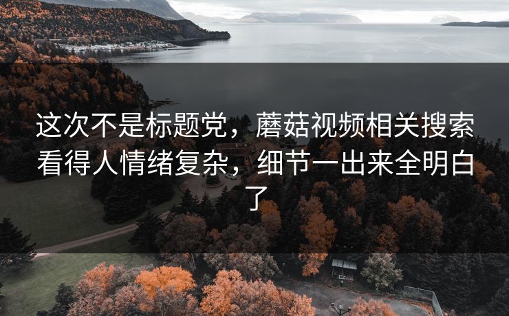 这次不是标题党，蘑菇视频相关搜索看得人情绪复杂，细节一出来全明白了