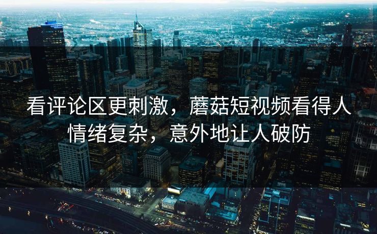 看评论区更刺激，蘑菇短视频看得人情绪复杂，意外地让人破防