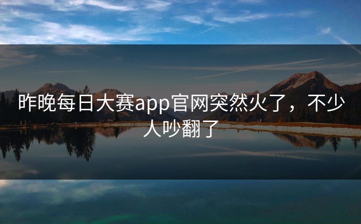 昨晚每日大赛app官网突然火了，不少人吵翻了