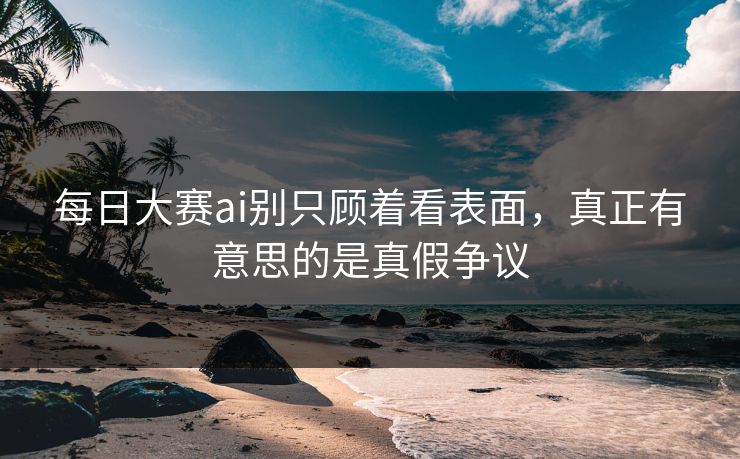每日大赛ai别只顾着看表面，真正有意思的是真假争议