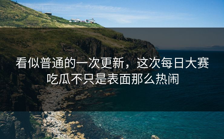 看似普通的一次更新，这次每日大赛吃瓜不只是表面那么热闹
