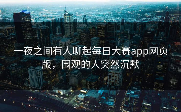 一夜之间有人聊起每日大赛app网页版，围观的人突然沉默