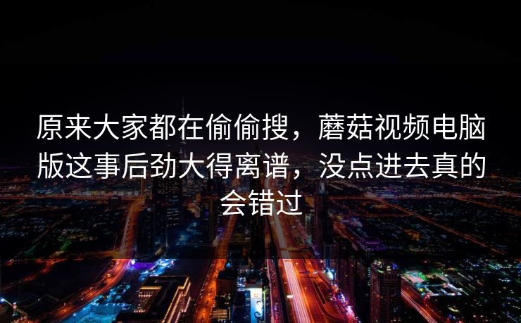 原来大家都在偷偷搜，蘑菇视频电脑版这事后劲大得离谱，没点进去真的会错过