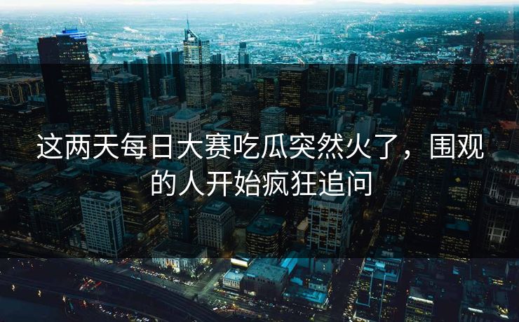 这两天每日大赛吃瓜突然火了，围观的人开始疯狂追问